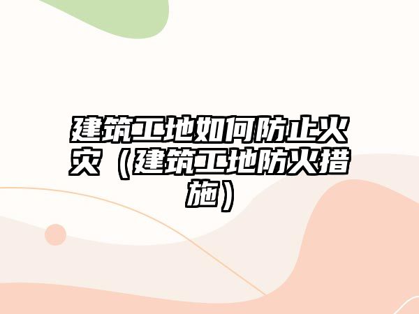 建筑工地如何防止火災（建筑工地防火措施）