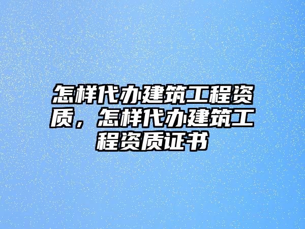 怎樣代辦建筑工程資質(zhì)，怎樣代辦建筑工程資質(zhì)證書(shū)