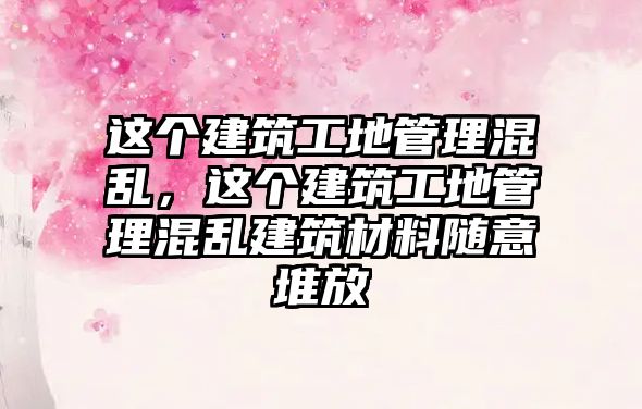 這個(gè)建筑工地管理混亂，這個(gè)建筑工地管理混亂建筑材料隨意堆放