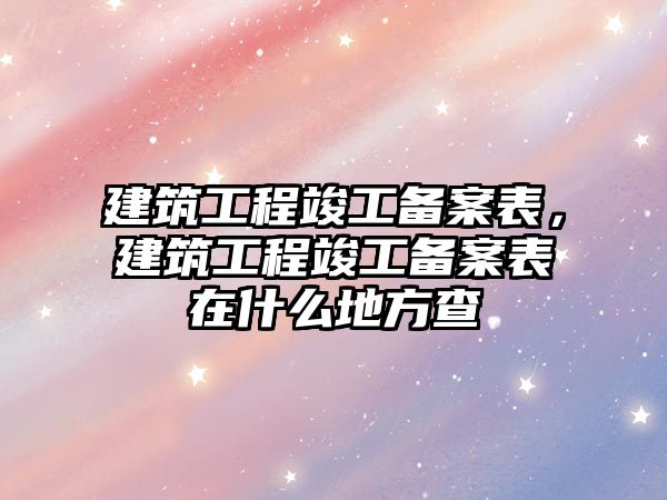 建筑工程竣工備案表，建筑工程竣工備案表在什么地方查