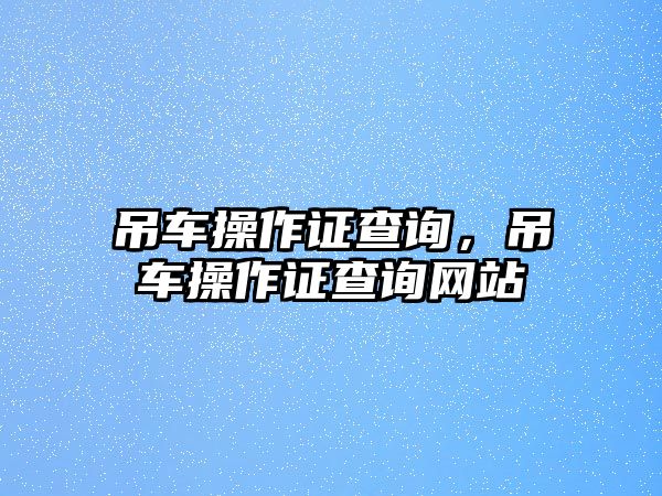 吊車操作證查詢，吊車操作證查詢網(wǎng)站