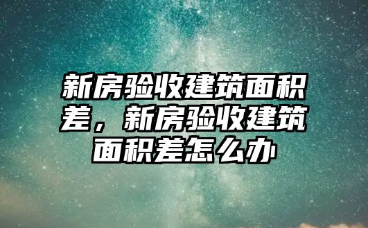 新房驗收建筑面積差，新房驗收建筑面積差怎么辦