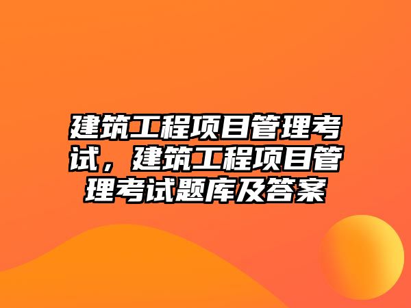 建筑工程項目管理考試，建筑工程項目管理考試題庫及答案