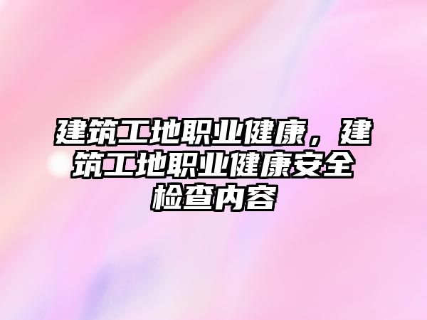 建筑工地職業(yè)健康，建筑工地職業(yè)健康安全檢查內(nèi)容