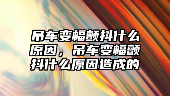 吊車變幅顫抖什么原因，吊車變幅顫抖什么原因造成的