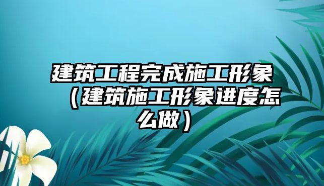 建筑工程完成施工形象（建筑施工形象進(jìn)度怎么做）