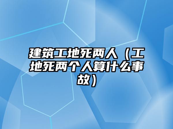 建筑工地死兩人（工地死兩個(gè)人算什么事故）