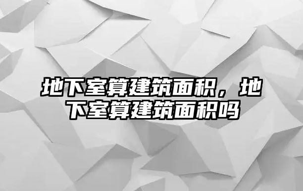 地下室算建筑面積，地下室算建筑面積嗎