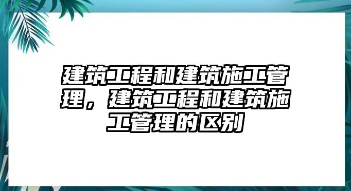 建筑工程和建筑施工管理，建筑工程和建筑施工管理的區(qū)別