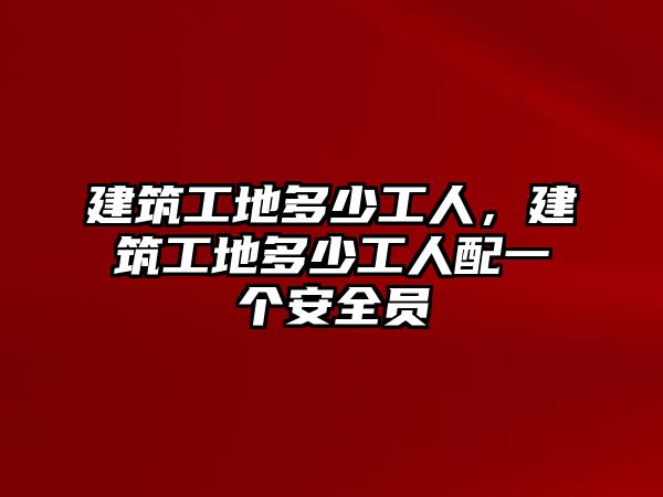 建筑工地多少工人，建筑工地多少工人配一個安全員