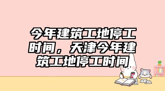 今年建筑工地停工時(shí)間，天津今年建筑工地停工時(shí)間