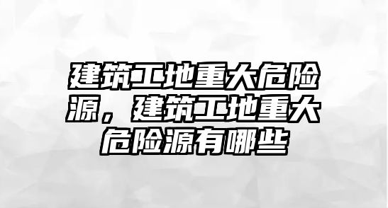 建筑工地重大危險源，建筑工地重大危險源有哪些