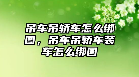 吊車吊轎車怎么綁圖，吊車吊轎車裝車怎么綁圖