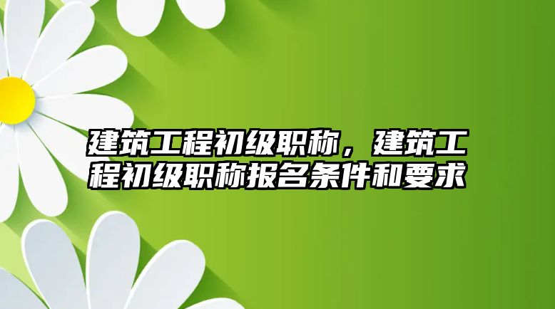 建筑工程初級職稱，建筑工程初級職稱報名條件和要求