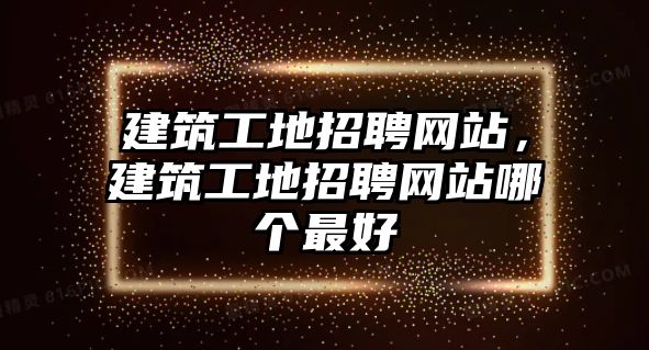 建筑工地招聘網(wǎng)站，建筑工地招聘網(wǎng)站哪個(gè)最好