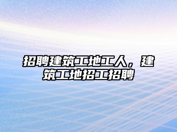 招聘建筑工地工人，建筑工地招工招聘