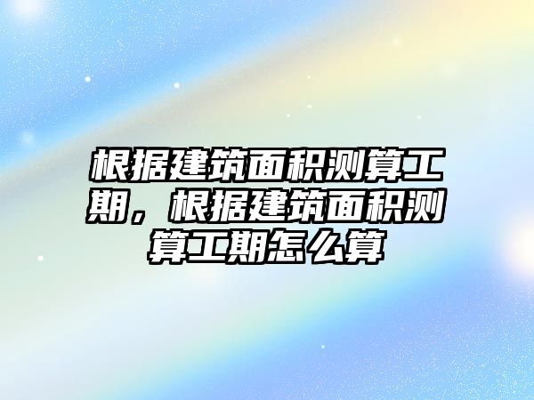 根據(jù)建筑面積測算工期，根據(jù)建筑面積測算工期怎么算