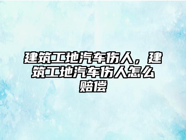 建筑工地汽車傷人，建筑工地汽車傷人怎么賠償