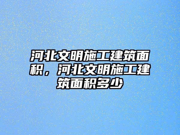 河北文明施工建筑面積，河北文明施工建筑面積多少