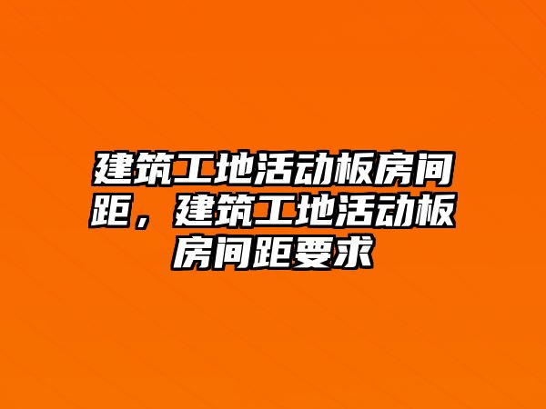 建筑工地活動板房間距，建筑工地活動板房間距要求