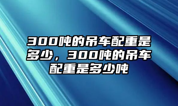 300噸的吊車配重是多少，300噸的吊車配重是多少噸