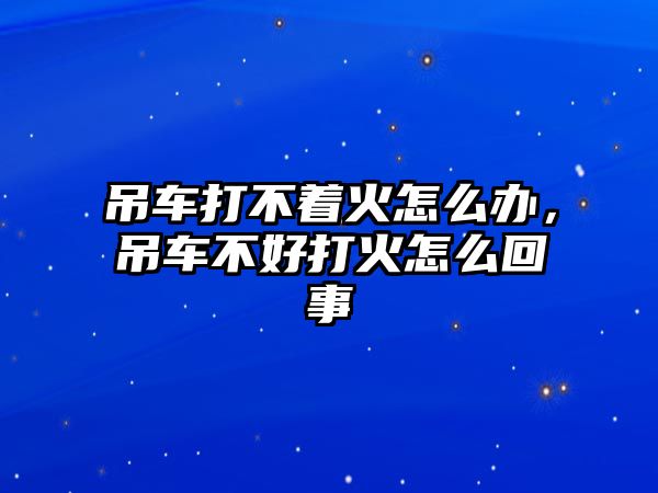 吊車打不著火怎么辦，吊車不好打火怎么回事