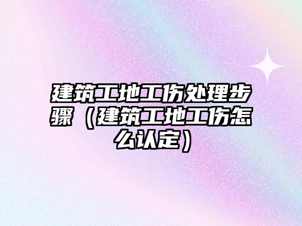 建筑工地工傷處理步驟（建筑工地工傷怎么認(rèn)定）