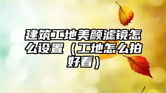 建筑工地美顏濾鏡怎么設(shè)置（工地怎么拍好看）