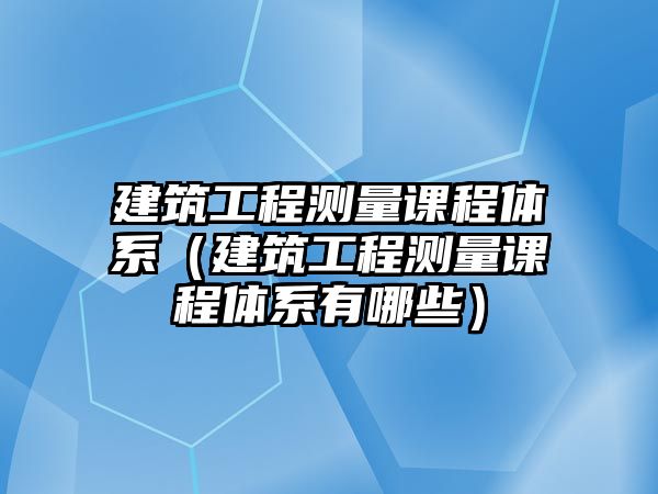 建筑工程測量課程體系（建筑工程測量課程體系有哪些）