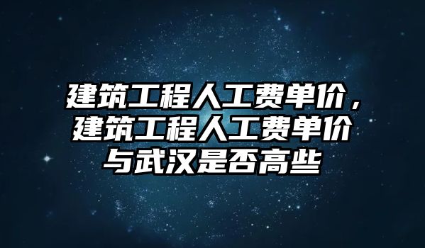 建筑工程人工費單價，建筑工程人工費單價與武漢是否高些