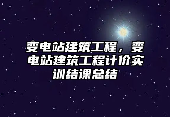 變電站建筑工程，變電站建筑工程計價實訓結(jié)課總結(jié)