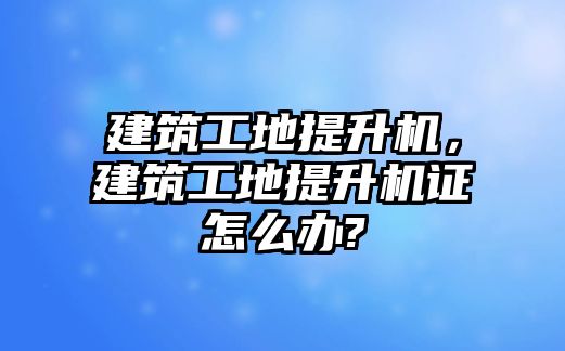 建筑工地提升機，建筑工地提升機證怎么辦?