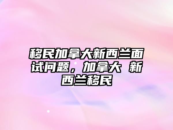 移民加拿大新西蘭面試問題，加拿大 新西蘭移民