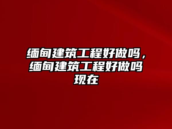 緬甸建筑工程好做嗎，緬甸建筑工程好做嗎現(xiàn)在