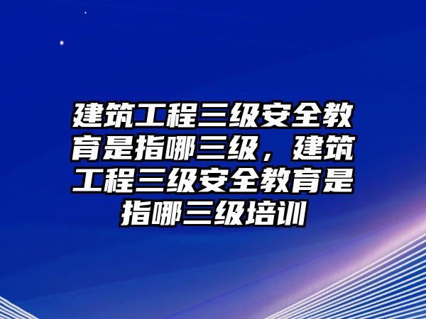 建筑工程三級安全教育是指哪三級，建筑工程三級安全教育是指哪三級培訓(xùn)