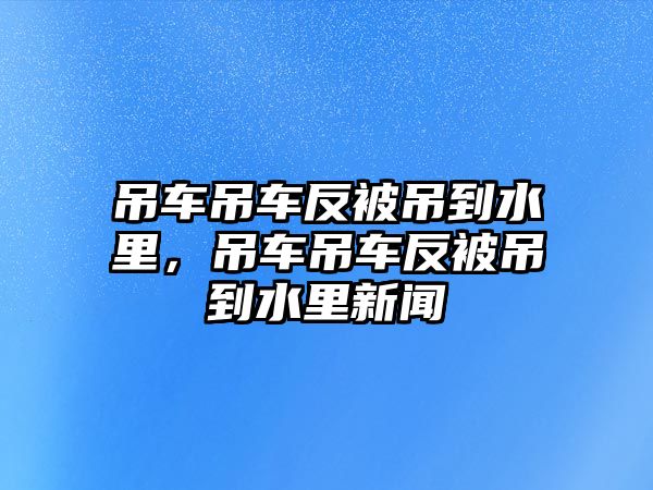 吊車吊車反被吊到水里，吊車吊車反被吊到水里新聞