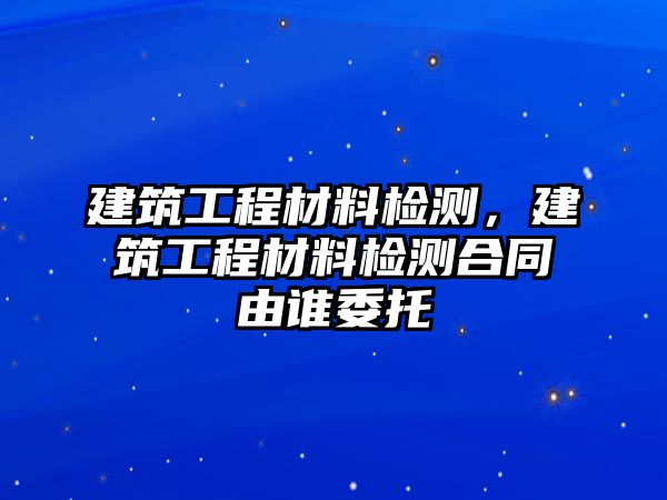 建筑工程材料檢測(cè)，建筑工程材料檢測(cè)合同由誰(shuí)委托