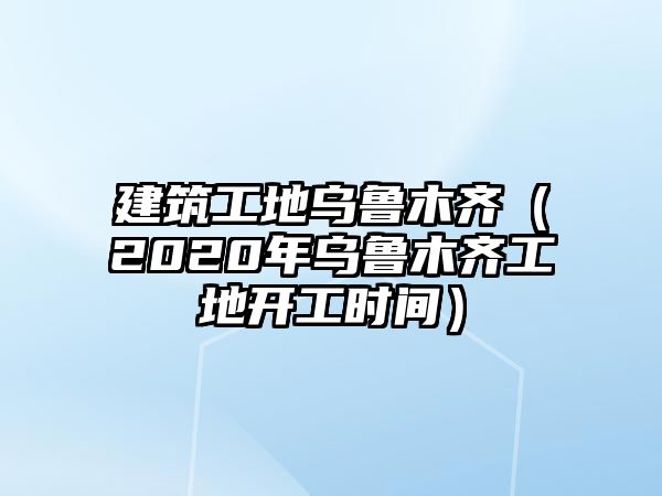 建筑工地烏魯木齊（2020年烏魯木齊工地開(kāi)工時(shí)間）