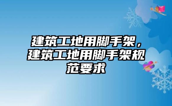 建筑工地用腳手架，建筑工地用腳手架規(guī)范要求