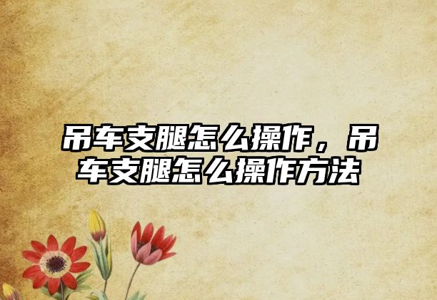 吊車支腿怎么操作，吊車支腿怎么操作方法