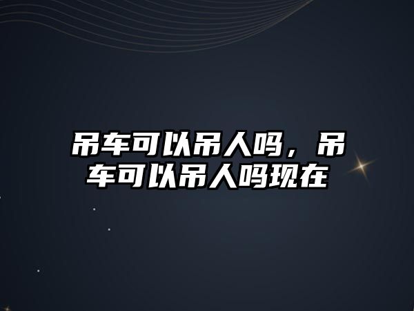 吊車可以吊人嗎，吊車可以吊人嗎現(xiàn)在