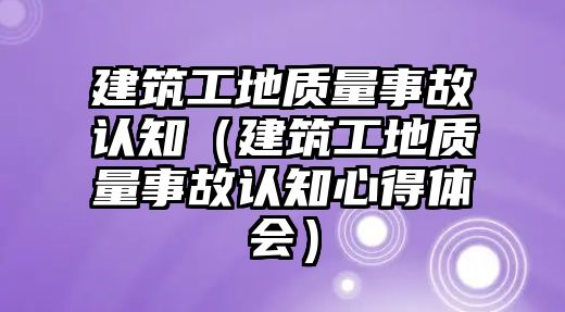 建筑工地質(zhì)量事故認(rèn)知（建筑工地質(zhì)量事故認(rèn)知心得體會(huì)）