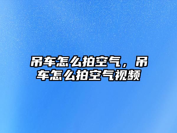 吊車怎么拍空氣，吊車怎么拍空氣視頻