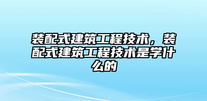 裝配式建筑工程技術(shù)，裝配式建筑工程技術(shù)是學(xué)什么的