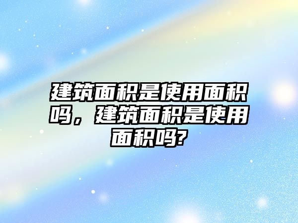 建筑面積是使用面積嗎，建筑面積是使用面積嗎?