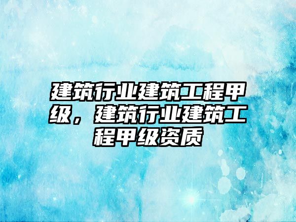 建筑行業(yè)建筑工程甲級，建筑行業(yè)建筑工程甲級資質