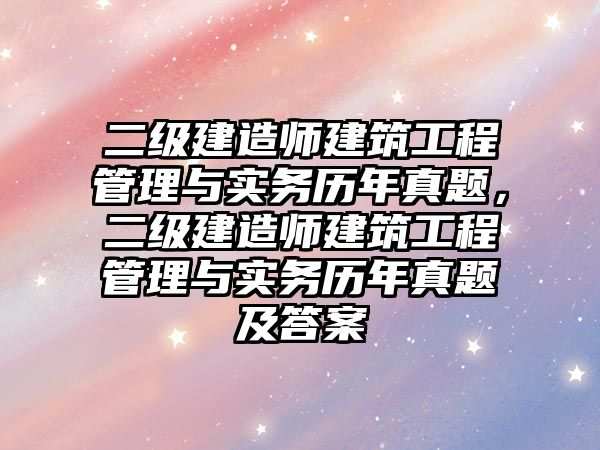 二級建造師建筑工程管理與實務(wù)歷年真題，二級建造師建筑工程管理與實務(wù)歷年真題及答案