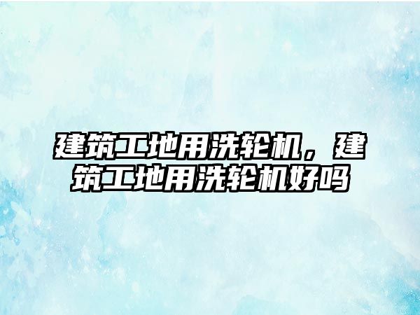 建筑工地用洗輪機，建筑工地用洗輪機好嗎