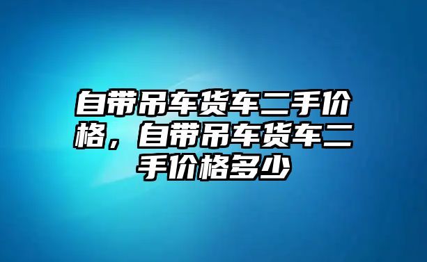 自帶吊車貨車二手價(jià)格，自帶吊車貨車二手價(jià)格多少