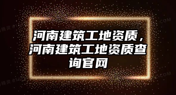 河南建筑工地資質(zhì)，河南建筑工地資質(zhì)查詢官網(wǎng)